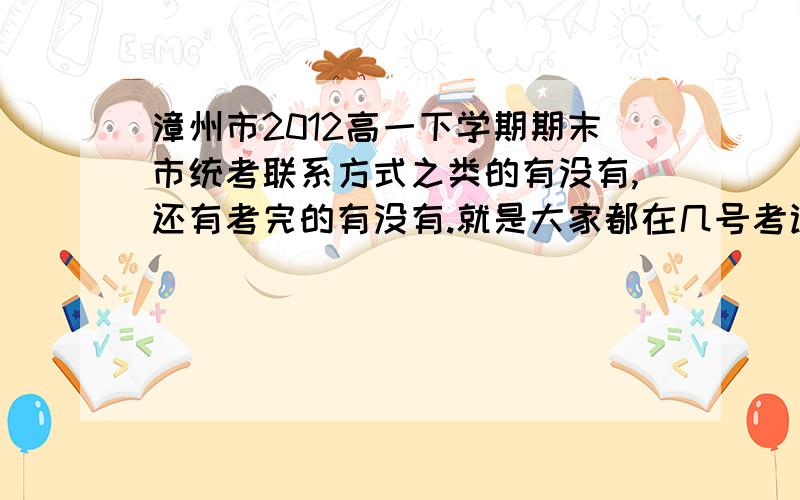 漳州市2012高一下学期期末市统考联系方式之类的有没有,还有考完的有没有.就是大家都在几号考试，有没有已经考完的，是不是市里面同时考试