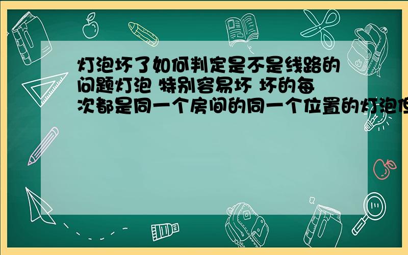 灯泡坏了如何判定是不是线路的问题灯泡 特别容易坏 坏的每次都是同一个房间的同一个位置的灯泡但是狠奇怪的每次换完新的灯泡 第一次打开每次都会亮 第一次换灯泡 大概持续了1个月 又