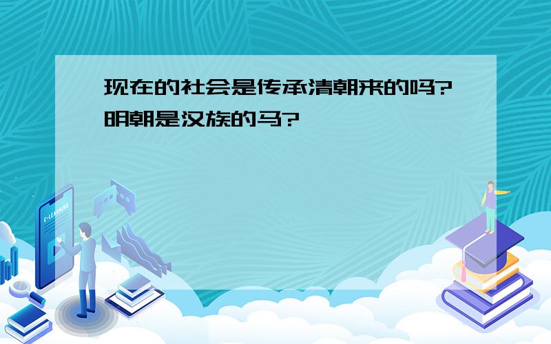 现在的社会是传承清朝来的吗?明朝是汉族的马?