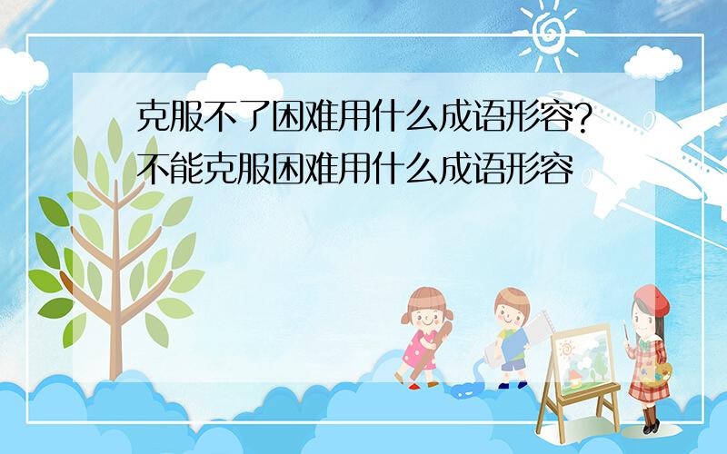 克服不了困难用什么成语形容?不能克服困难用什么成语形容