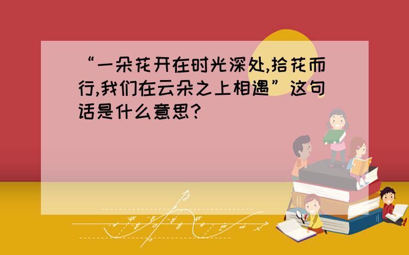 “一朵花开在时光深处,拾花而行,我们在云朵之上相遇”这句话是什么意思?