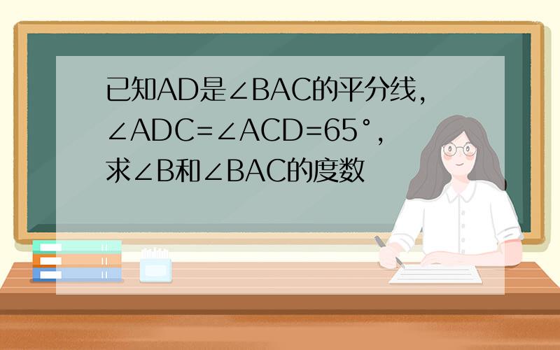 已知AD是∠BAC的平分线,∠ADC=∠ACD=65°,求∠B和∠BAC的度数