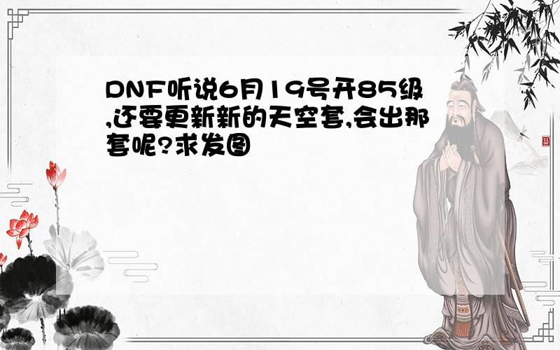 DNF听说6月19号开85级,还要更新新的天空套,会出那套呢?求发图