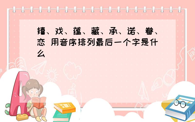 嬉、戏、蕴、藏、承、诺、眷、恋 用音序排列最后一个字是什么