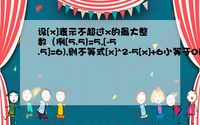 设[x]表示不超过x的最大整数（例[5.5}=5,[-5.5]=6),则不等式[x]^2-5[x]+6小等于0的解集为____