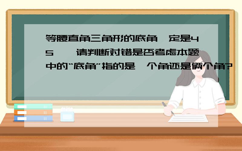 等腰直角三角形的底角一定是45°,请判断对错是否考虑本题中的“底角”指的是一个角还是俩个角?