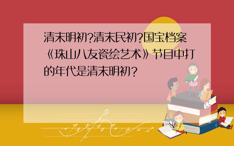 清末明初?清末民初?国宝档案《珠山八友瓷绘艺术》节目中打的年代是清末明初？