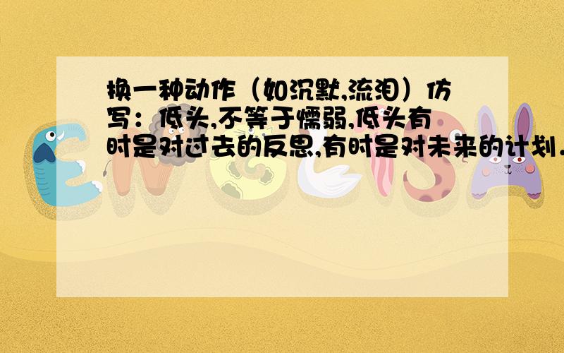 换一种动作（如沉默,流泪）仿写：低头,不等于懦弱,低头有时是对过去的反思,有时是对未来的计划．