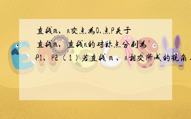 直线m、n交点为O,点P关于直线m、直线n的对称点分别为P1、P2 （1）若直线 m 、n相交所成的锐角∠AOB=60°则∠P1OP2=?(2）若点P1、O、P2在一条直线上 则∠AOB=?（3）若OP=3cm P1P2=5 求△P1OP2的周长