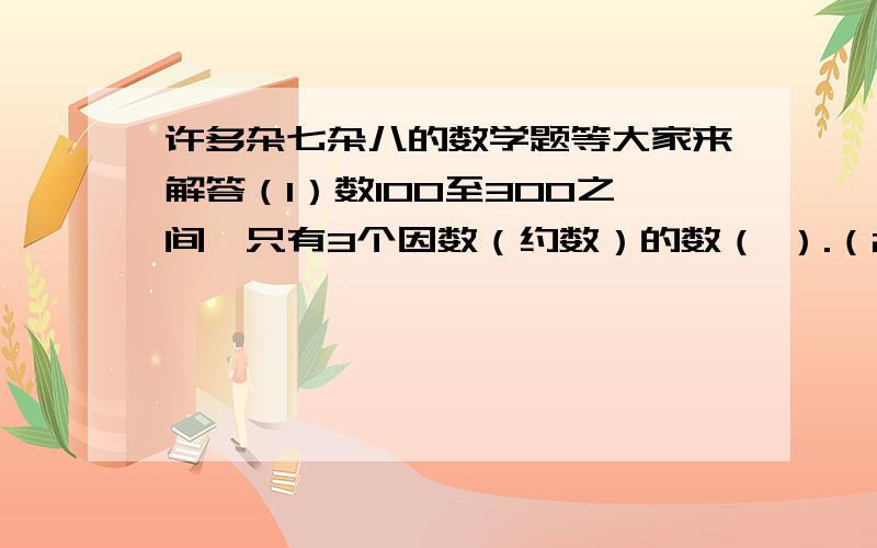 许多杂七杂八的数学题等大家来解答（1）数100至300之间,只有3个因数（约数）的数（ ）.（2）一项工程50个工人合作80天完成,如果增加工作效率相同的工人14个,则可提前140小时完成,求工人平