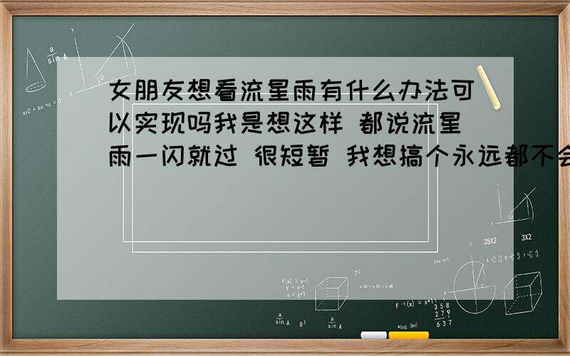 女朋友想看流星雨有什么办法可以实现吗我是想这样 都说流星雨一闪就过 很短暂 我想搞个永远都不会消失的流星雨大家能给个好建议吗?怎么就没有一个正经的