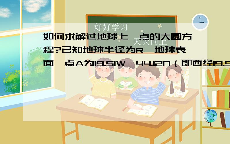 如何求解过地球上一点的大圆方程?已知地球半径为R,地球表面一点A为19.51W,44.12N（即西经19.51,北纬44.12）,已知在地球表面以地球球心为圆心,并且过A点有一圆,该圆面与赤道面的夹角为44.12度,