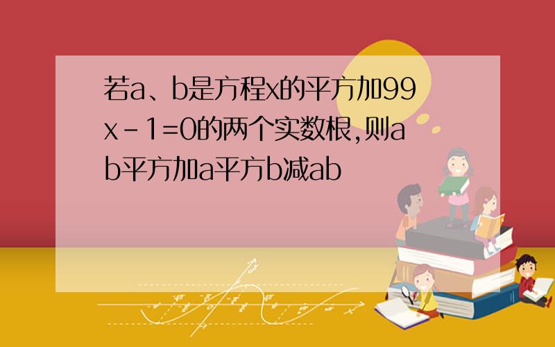 若a、b是方程x的平方加99x-1=0的两个实数根,则ab平方加a平方b减ab