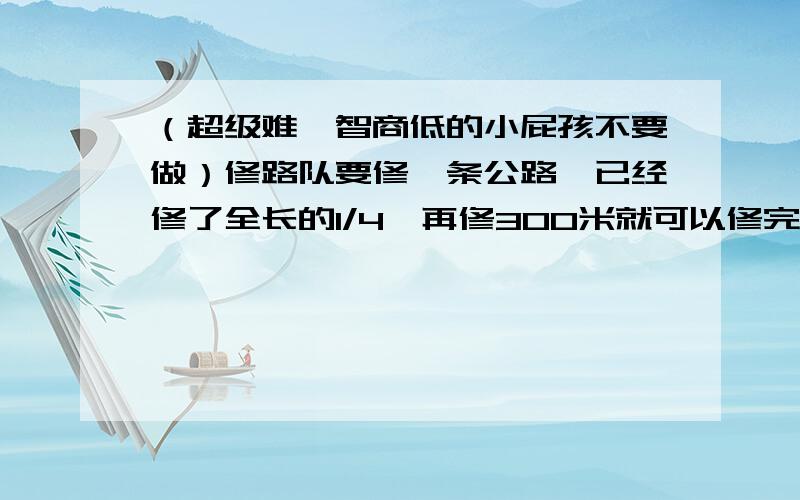 （超级难,智商低的小屁孩不要做）修路队要修一条公路,已经修了全长的1/4,再修300米就可以修完全场的2/5,这条公路全长多少米?