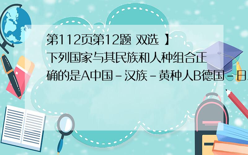 第112页第12题 双选 】下列国家与其民族和人种组合正确的是A中国-汉族-黄种人B德国-日耳曼族-白种人C日本-朝鲜族-黄种人D俄罗斯-哈萨克族-白种人