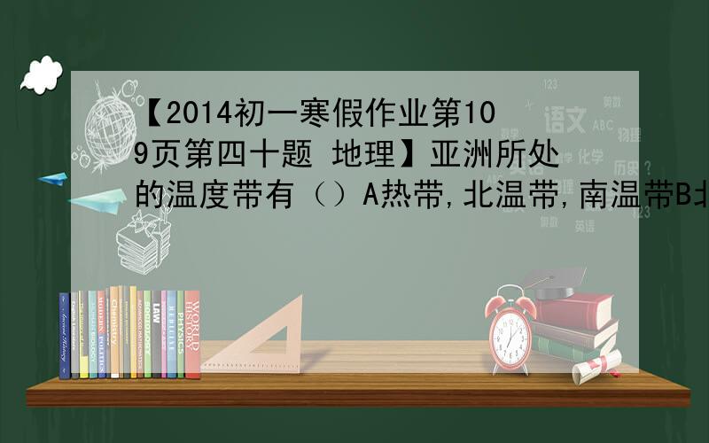 【2014初一寒假作业第109页第四十题 地理】亚洲所处的温度带有（）A热带,北温带,南温带B北温带、北寒带C热带、北温带、北寒带D热带、北温带