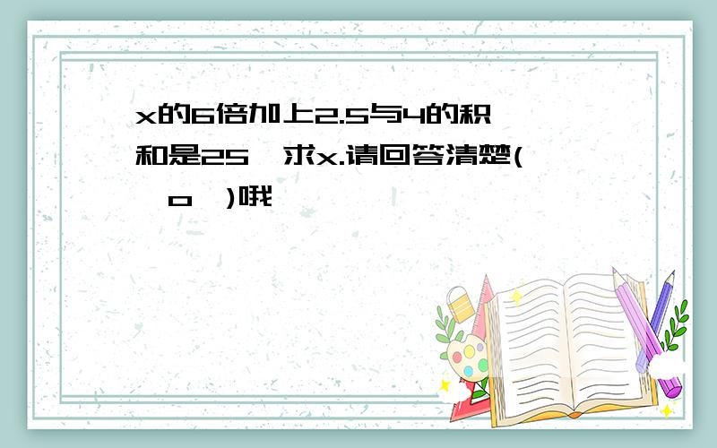 x的6倍加上2.5与4的积,和是25,求x.请回答清楚(⊙o⊙)哦