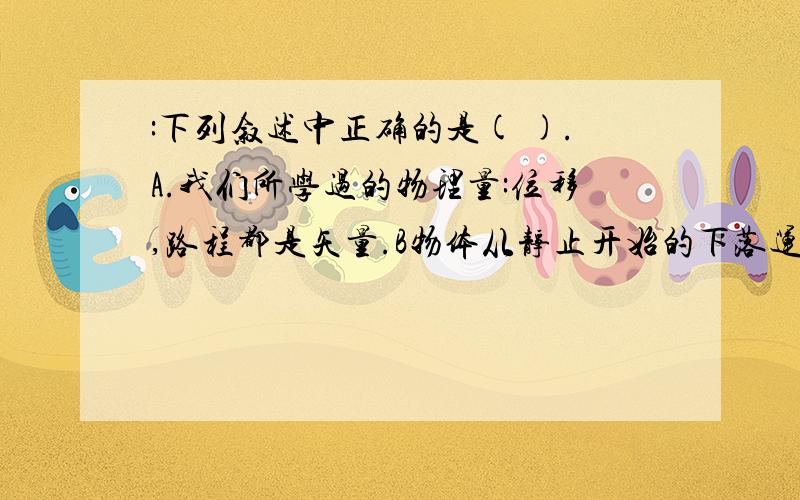 :下列叙述中正确的是( ).A.我们所学过的物理量:位移,路程都是矢量.B物体从静止开始的下落运动叫自由落体运动.C通常所说的压力,支持力和绳的拉力都是弹力.D.任何有规则形状的物体,它的重