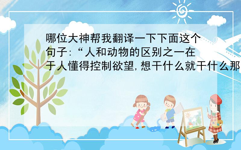 哪位大神帮我翻译一下下面这个句子:“人和动物的区别之一在于人懂得控制欲望,想干什么就干什么那是禽兽所为,人生的价值在于奋斗.”