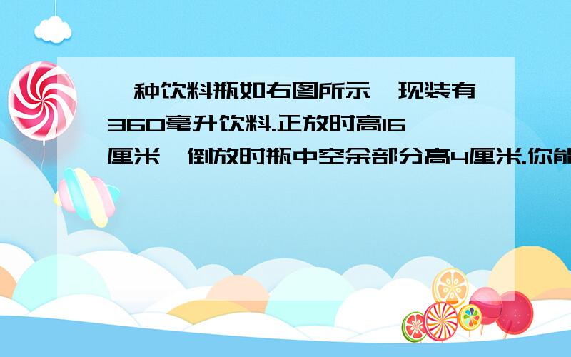 一种饮料瓶如右图所示,现装有360毫升饮料.正放时高16厘米,倒放时瓶中空余部分高4厘米.你能算%B一种饮料瓶如右图所示,现装有360毫升饮料.正放时高16厘米,倒放时瓶中空余部分高4厘米.你能算