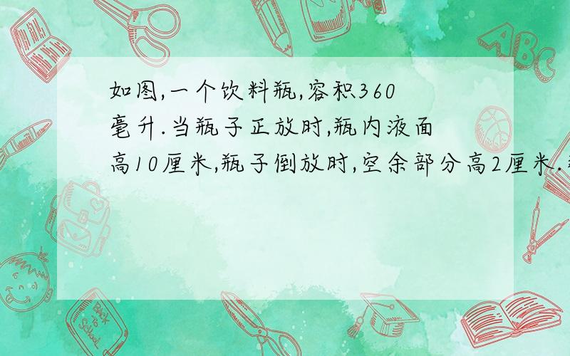 如图,一个饮料瓶,容积360毫升.当瓶子正放时,瓶内液面高10厘米,瓶子倒放时,空余部分高2厘米.那么瓶内饮料的体积是多少