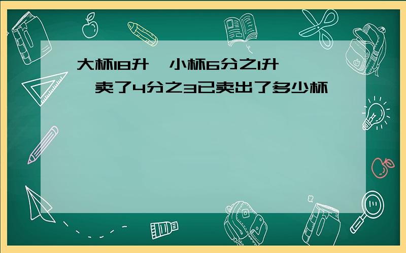 大杯18升,小杯6分之1升,一卖了4分之3已卖出了多少杯