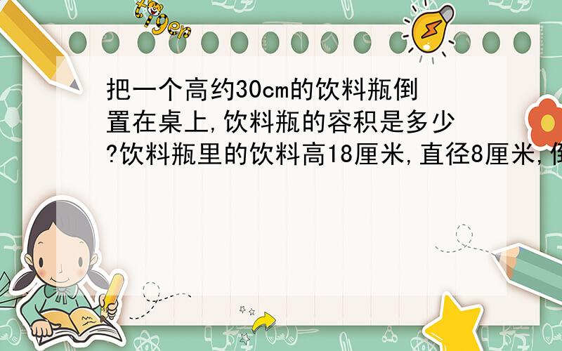 把一个高约30cm的饮料瓶倒置在桌上,饮料瓶的容积是多少?饮料瓶里的饮料高18厘米,直径8厘米,倒置在桌上在桌上时饮料高23厘米（带盖子）.