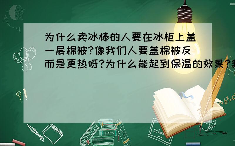 为什么卖冰棒的人要在冰柜上盖一层棉被?像我们人要盖棉被反而是更热呀?为什么能起到保温的效果?我要知道原理.