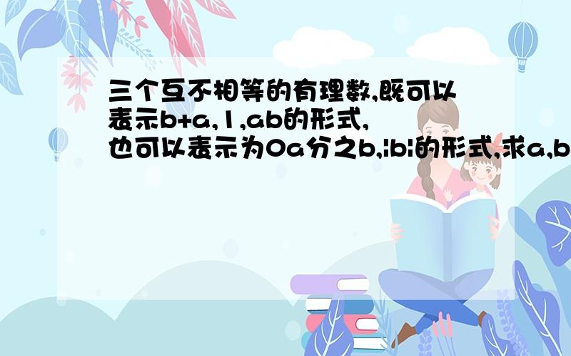 三个互不相等的有理数,既可以表示b+a,1,ab的形式,也可以表示为0a分之b,|b|的形式,求a,b的值,并说明理由.