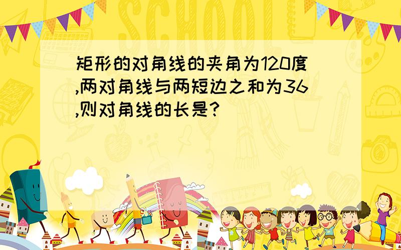 矩形的对角线的夹角为120度,两对角线与两短边之和为36,则对角线的长是?