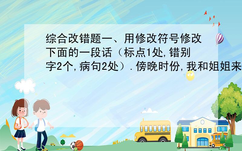 综合改错题一、用修改符号修改下面的一段话（标点1处,错别字2个,病句2处）.傍晚时份,我和姐姐来到一坐大山脚下.我们开始向上攀登.爬着爬着,我们看见周围开着一朵朵白花,真是五颜六色.