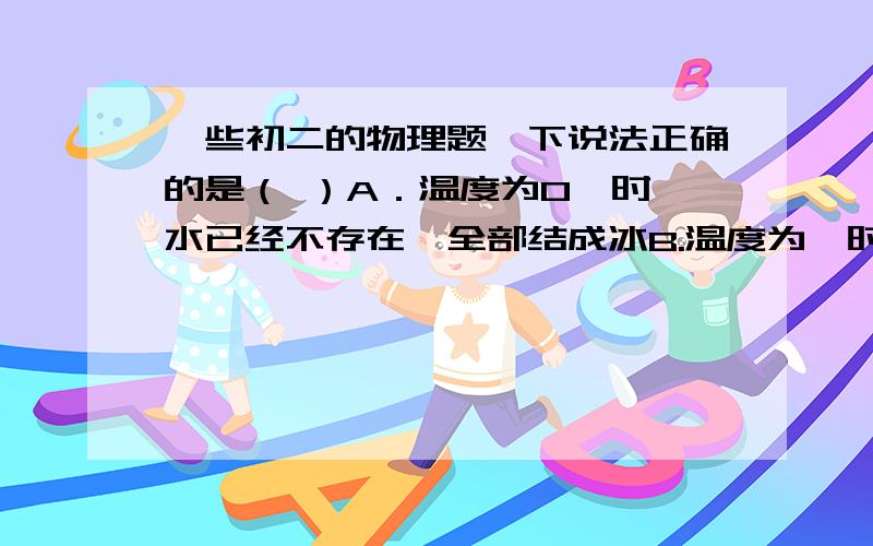 一些初二的物理题一下说法正确的是（ ）A．温度为0℃时,水已经不存在,全部结成冰B.温度为℃时,冰已经不存在,全部化成冰C.温度为℃时,冰和水都有可能存在,但没有水蒸气D.温度为℃,冰、水