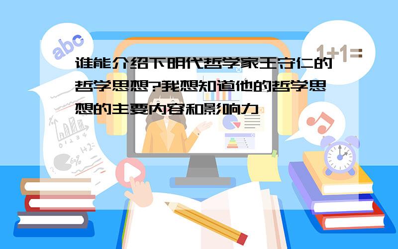 谁能介绍下明代哲学家王守仁的哲学思想?我想知道他的哲学思想的主要内容和影响力