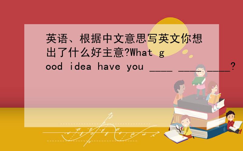 英语、根据中文意思写英文你想出了什么好主意?What good idea have you ____ ____ ____?