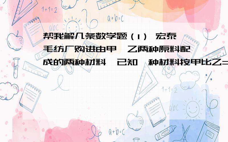 帮我解几条数学题（1） 宏泰毛纺厂购进由甲,乙两种原料配成的两种材料,已知一种材料按甲比乙=5比4配料,每吨5000元；另一种材料按甲比乙=3比2配料,每吨4860元.求甲,乙两种原料的价格各是多