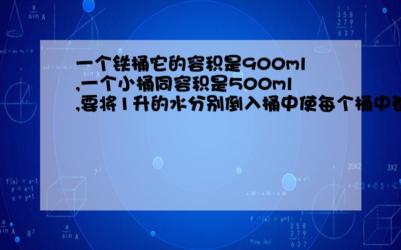 一个铁桶它的容积是900ml,一个小桶同容积是500ml,要将1升的水分别倒入桶中使每个桶中都有300ml,也有一升的容器，借用，不装水，最后剩400ml