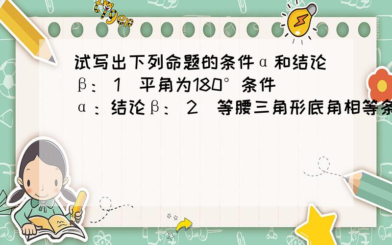 试写出下列命题的条件α和结论β:（1）平角为180°条件α：结论β:（2）等腰三角形底角相等条件α：结论β: