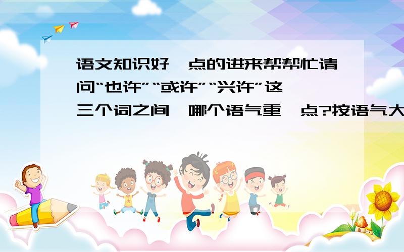 语文知识好一点的进来帮帮忙请问“也许”“或许”“兴许”这三个词之间,哪个语气重一点?按语气大小排列一下~