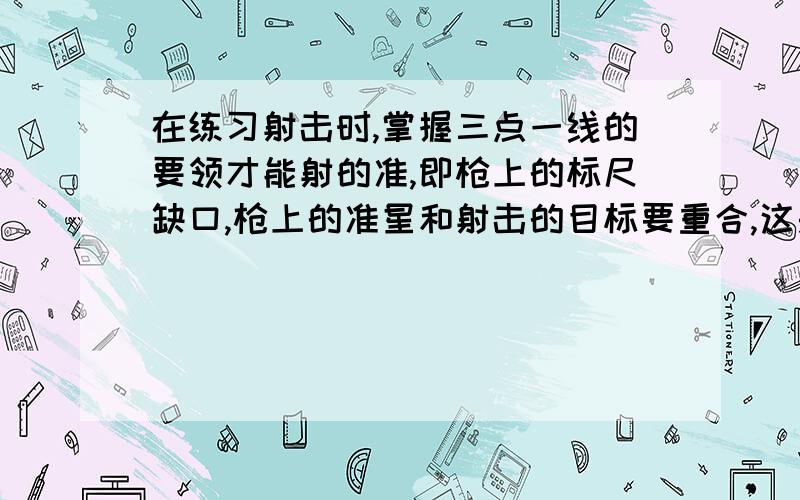 在练习射击时,掌握三点一线的要领才能射的准,即枪上的标尺缺口,枪上的准星和射击的目标要重合,这是根据____________________________的原理.