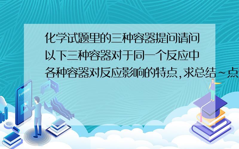 化学试题里的三种容器提问请问以下三种容器对于同一个反应中各种容器对反应影响的特点,求总结~点击图片，拉到空白处会弹出大一点的图，