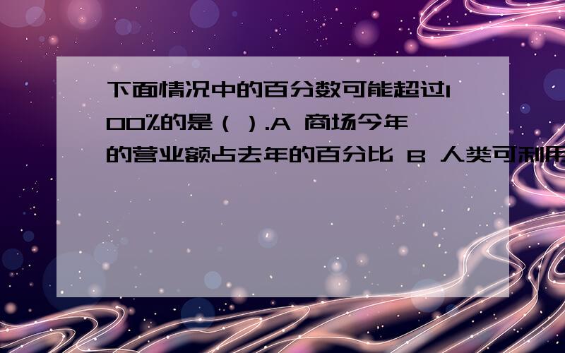 下面情况中的百分数可能超过100%的是（）.A 商场今年的营业额占去年的百分比 B 人类可利用的下面情况中的百分数可能超过100%的是（）.A 商场今年的营业额占去年的百分比B 人类可利用的淡