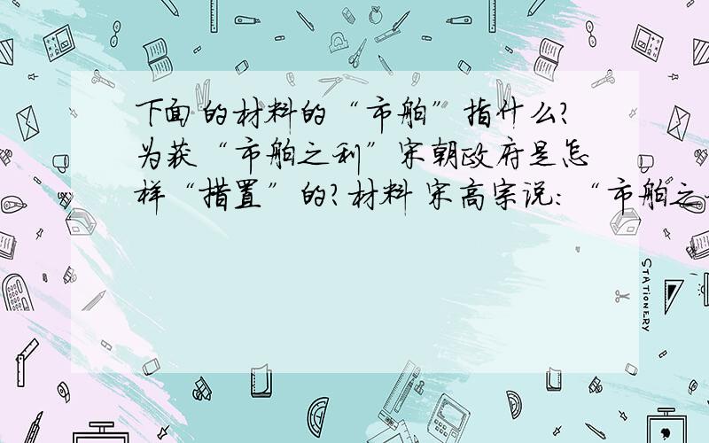 下面的材料的“市舶”指什么?为获“市舶之利”宋朝政府是怎样“措置”的?材料 宋高宗说：“市舶之利最厚,若措置得宜,所得动易百万计.”