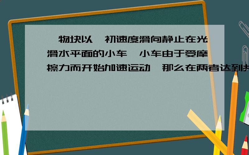 一物块以一初速度滑向静止在光滑水平面的小车,小车由于受摩擦力而开始加速运动,那么在两者达到共同速度前,物块是不是相对于地做匀减,而相对于小车做加速运动?我理解有错吗