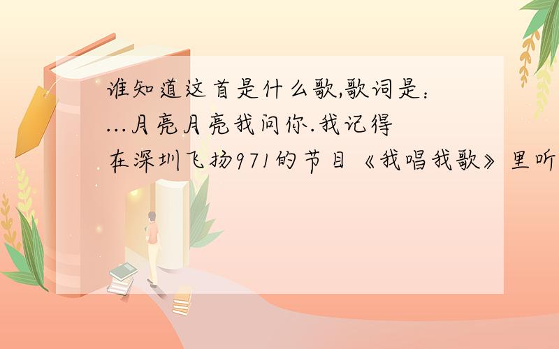 谁知道这首是什么歌,歌词是：...月亮月亮我问你.我记得在深圳飞扬971的节目《我唱我歌》里听过,这首歌的演唱好像是一位来自湖南的原创歌手