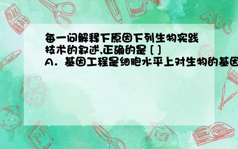 每一问解释下原因下列生物实践技术的叙述,正确的是 [ ]A．基因工程是细胞水平上对生物的基因进行定向改造和重新组合,生产出人类所需要的基因产物的生物工程技术B．蛋白质工程是分子