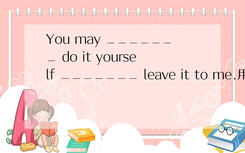 You may _______ do it yourself _______ leave it to me.用连词填空