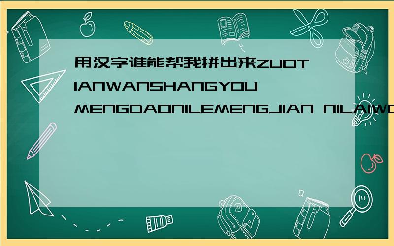 用汉字谁能帮我拼出来ZUOTIANWANSHANGYOUMENGDAONILEMENGJIAN NILAIWODEXUEXIAOMENGJIANNIHAIAIZHEWOMENG JIANWODEAIYIRANSHENKEDANSHIWOQUEZAIYEBUGAN KANNIDEYANJINGZAIYEBUGANAI ...GUOLEZHEMEJIURUGUONIYUANYIWOYIRANHUIYIWU FANGUDEAININIWOKEGUMINGXIND