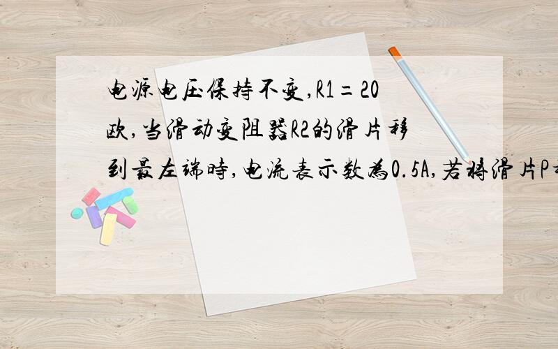 电源电压保持不变,R1=20欧,当滑动变阻器R2的滑片移到最左端时,电流表示数为0.5A,若将滑片P移到变阻器的中点时,电流表的示数为0.2A.求滑动变阻器最大阻值和当滑动变阻器滑到最右端时,滑动