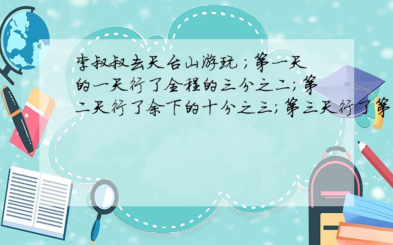 李叔叔去天台山游玩 ；第一天的一天行了全程的三分之二；第二天行了余下的十分之三；第三天行了第一天的四分之三；还有6千米；李叔叔一共要走多少千米?