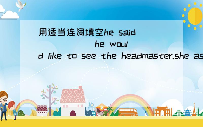 用适当连词填空he said _____ he would like to see the headmaster.she asked lucy _____ she could go and get some coffeei wonder ______ to go and ___ to do.i am afraid ____ wo will not come today将下列句子合成带宾语从句的复合句doe